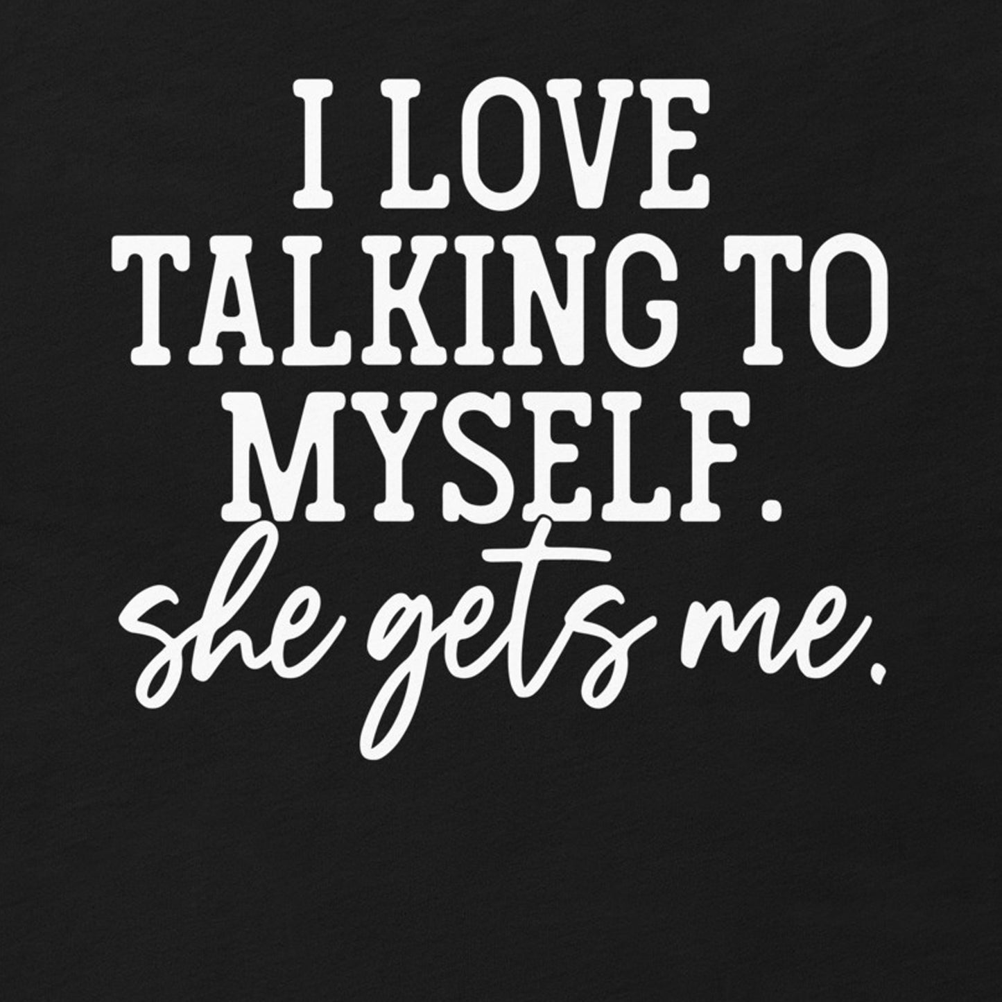 I LOVE TALKING TO MYSELF SHE GETS ME FUNNY SHIRT